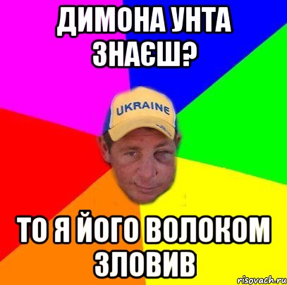 Димона Унта знаєш? то я його волоком зловив