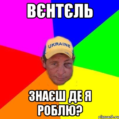 Вєнтєль знаєш де я роблю?