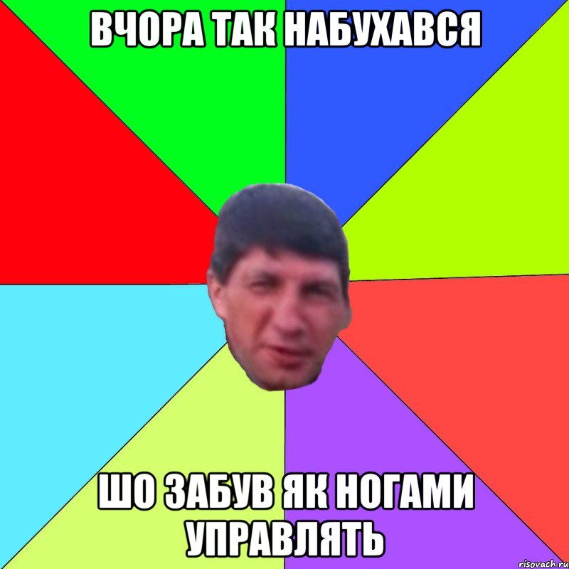 вчора так набухався шо забув як ногами управлять