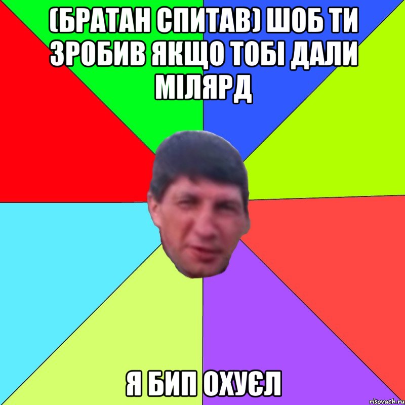 (братан спитав) шоб ти зробив якщо тобі дали мілярд я бип охуєл