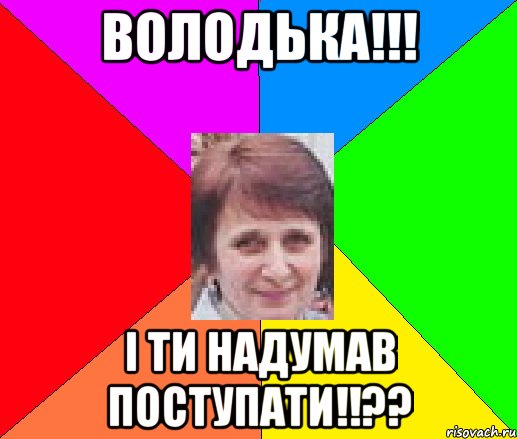 Володька!!! І ти надумав поступати!!??