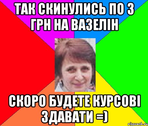 так скинулись по 3 грн на вазелін скоро будете курсові здавати =)