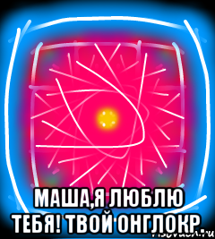  Маша,я люблю тебя! Твой онглокр.