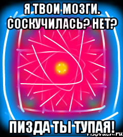 Я твои мозги. Соскучилась? Нет? Пизда ты тупая!