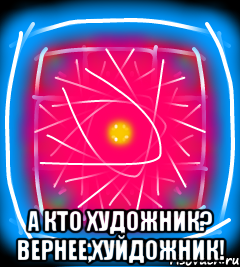  А кто художник? Вернее,хуйдожник!