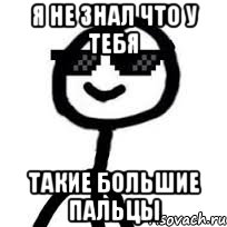 я не знал что у тебя такие большие пальцы