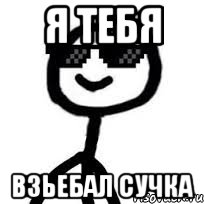 я тебя взьебал сучка