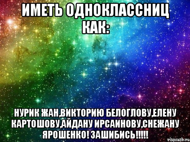 иметь одноклассниц как: нурик жан,викторию белоглову,елену картошову,айдану ирсаинову,снежану ярошенко! зашибись!!!!!