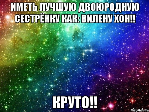 иметь лучшую двоюродную сестрёнку как: ВИЛЕНУ ХОН!! КРУТО!!