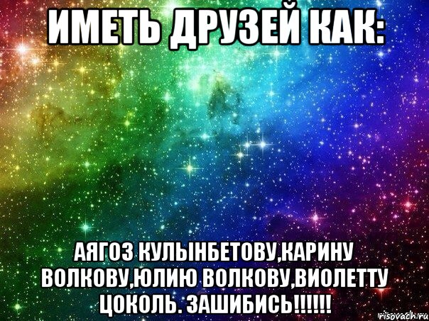 иметь друзей как: Аягоз Кулынбетову,Карину Волкову,Юлию Волкову,виолетту цоколь. ЗАШИБИСЬ!!!!!!
