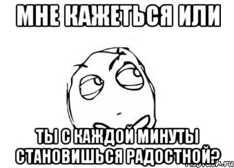 мне кажеться или ты с каждой минуты становишься радостной?, Мем Мне кажется или