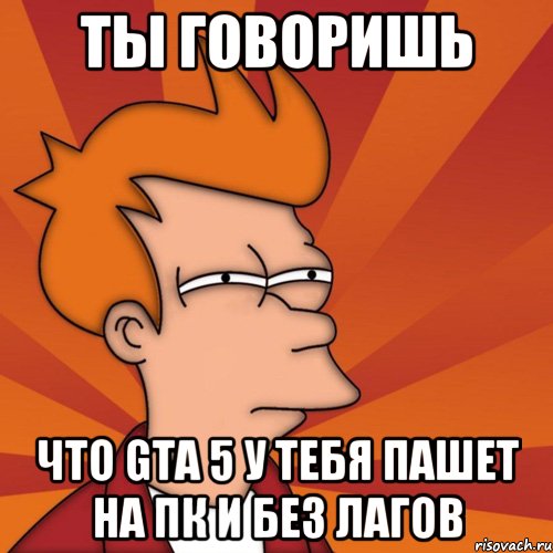 Ты говоришь Что GTA 5 у тебя пашет на ПК и без лагов, Мем Мне кажется или (Фрай Футурама)