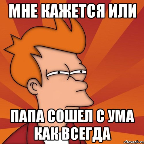 Мне кажется или Папа сошел с ума как всегда, Мем Мне кажется или (Фрай Футурама)