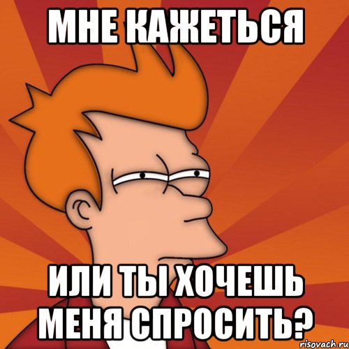 мне кажеться или ты хочешь меня спросить?