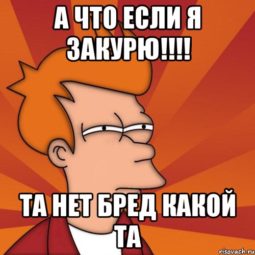 А что если я закурю!!!! Та нет бред какой та, Мем Мне кажется или (Фрай Футурама)