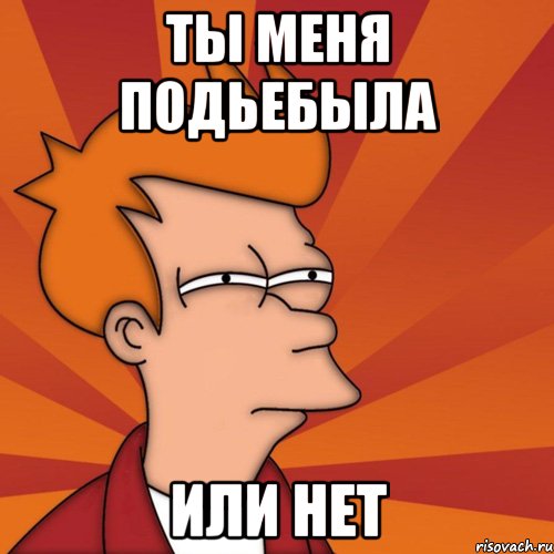 Ты меня подьебыла или нет