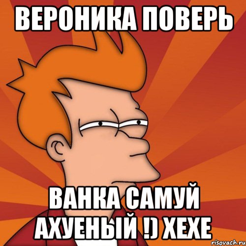 Вероника поверь Ванка самуй Ахуеный !) хехе