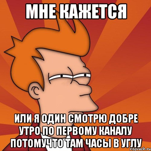 мне кажется или я один смотрю добре утро по первому каналу потомучто там часы в углу
