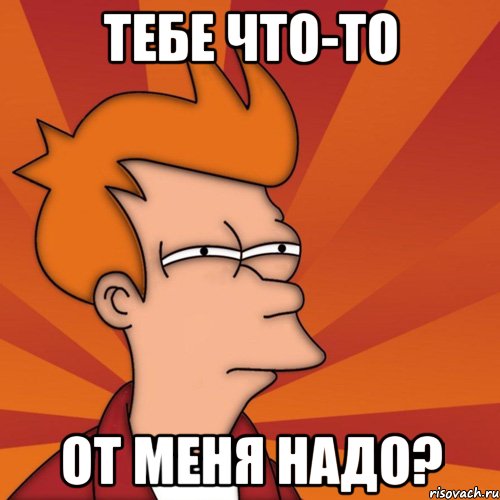 Тебе что-то От меня надо?