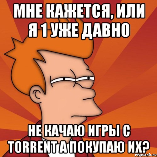 Мне кажется, или я 1 уже давно не качаю игры с torrent а покупаю их?