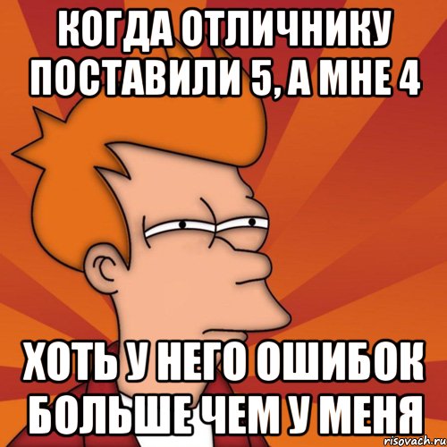 когда отличнику поставили 5, а мне 4 хоть у него ошибок больше чем у меня
