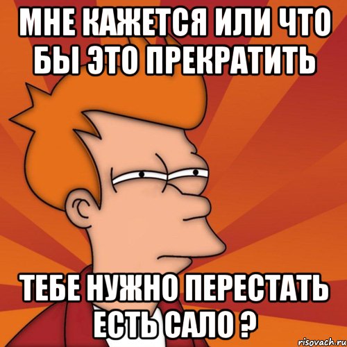 Мне кажется или Что бы это прекратить Тебе нужно перестать есть Сало ?