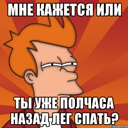 Мне кажется или ты уже полчаса назад лег спать?