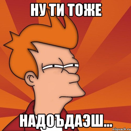 ну ти тоже надоъдаэш...
