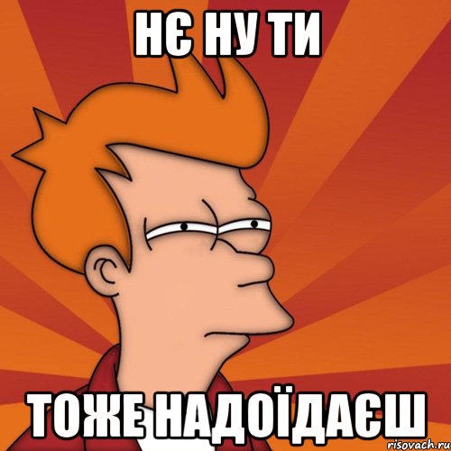 нє ну ти тоже надоїдаєш