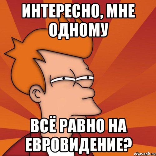 ИНТЕРЕСНО, МНЕ ОДНОМУ ВСЁ РАВНО НА ЕВРОВИДЕНИЕ?