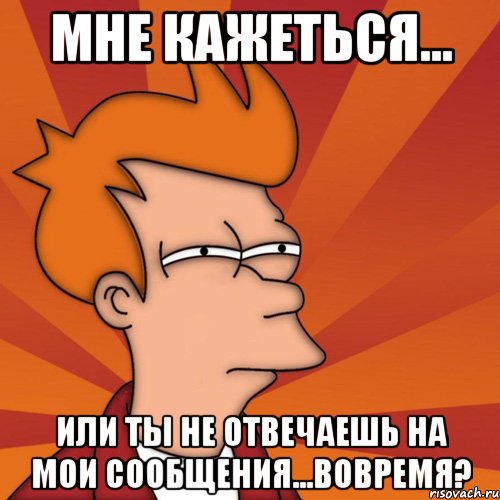 Мне кажеться... Или ты не отвечаешь на мои сообщения...Вовремя?