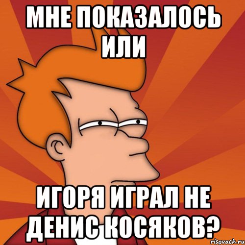 Мне показалось или Игоря играл не Денис Косяков?