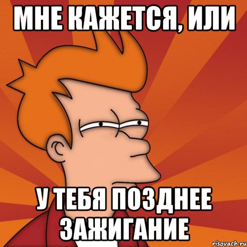 Мне кажется, или У тебя позднее зажигание