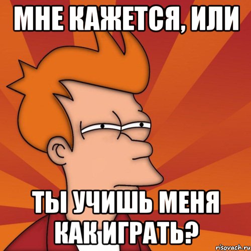 мне кажется, или ты учишь меня как играть?