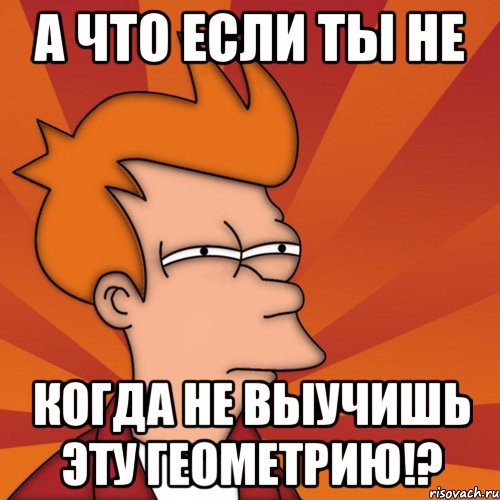 а что если ты не когда не выучишь эту геометрию!?