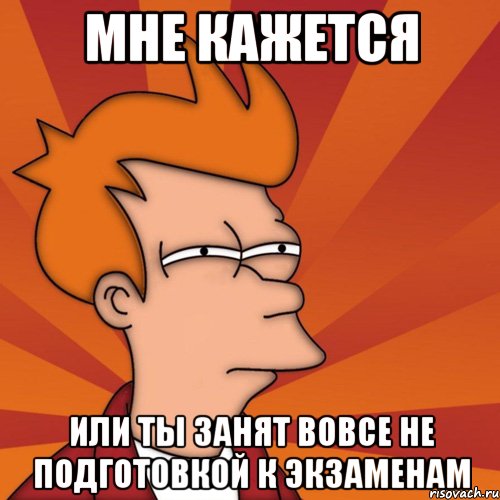 мне кажется или ты занят вовсе не подготовкой к экзаменам