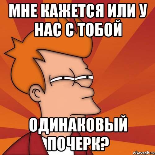 мне кажется или у нас с тобой одинаковый почерк?