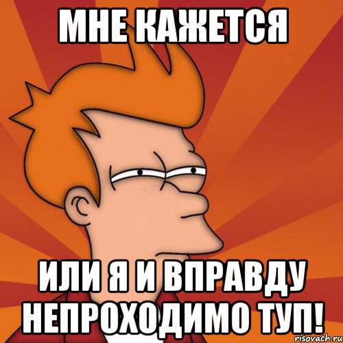 Мне кажется Или я и вправду непроходимо туп!
