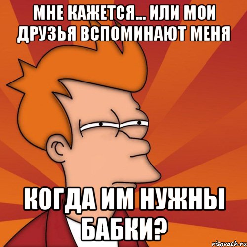 мне кажется... или мои друзья вспоминают меня когда им нужны бабки?