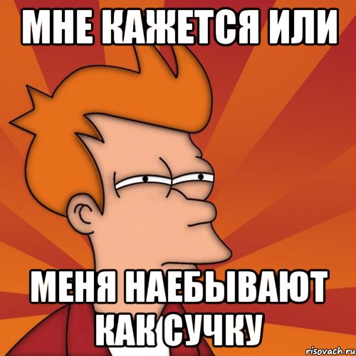 мне кажется или меня наебывают как сучку