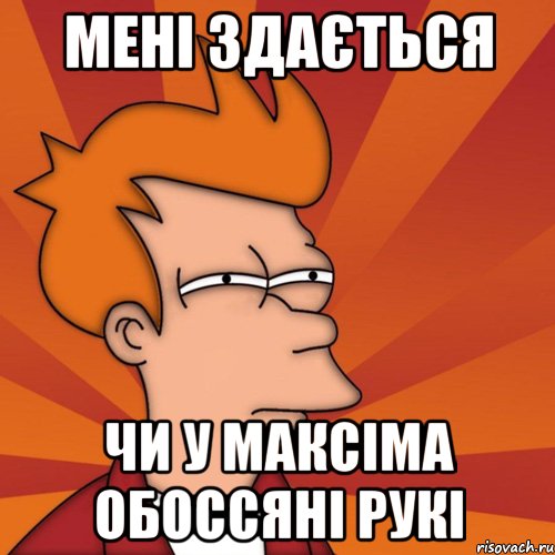 МЕНІ ЗДАЄТЬСЯ ЧИ У МАКСІМА ОБОССЯНІ РУКІ