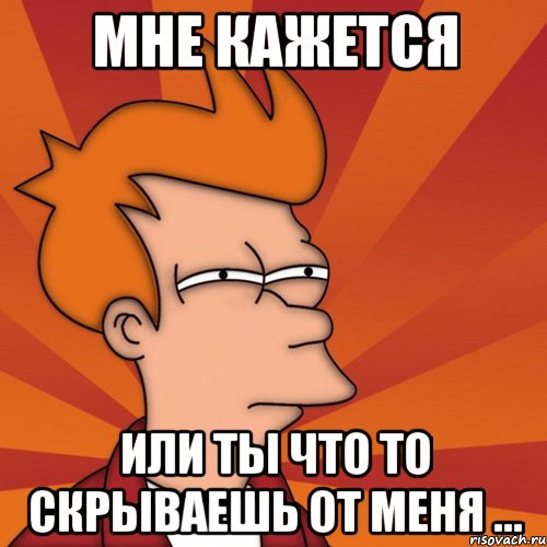 мне кажется или ты что то скрываешь от меня ...