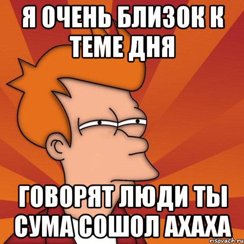 Я ОЧЕНЬ БЛИЗОК К ТЕМЕ ДНЯ говорят люди ты сума сошол ахаха, Мем Мне кажется или (Фрай Футурама)