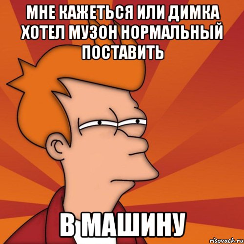 Мне кажеться или димка хотел музон нормальный поставить В машину, Мем Мне кажется или (Фрай Футурама)