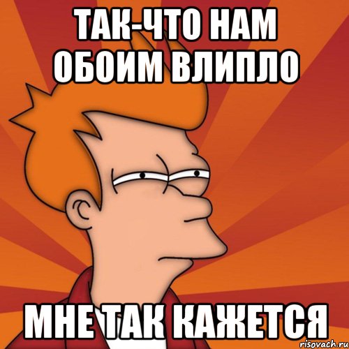 так-что нам обоим влипло мне так кажется, Мем Мне кажется или (Фрай Футурама)