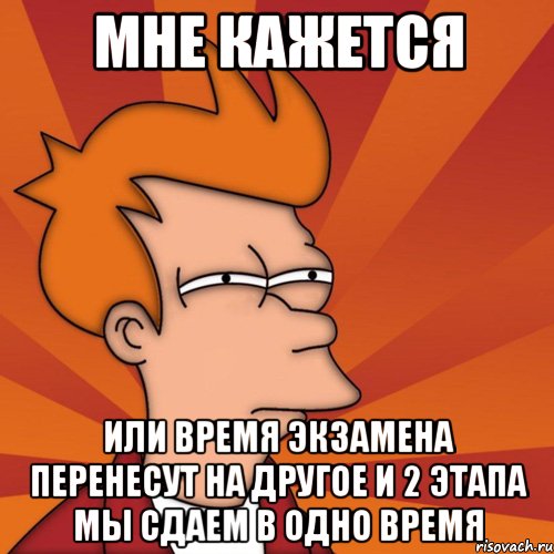 МНЕ КАЖЕТСЯ ИЛИ ВРЕМЯ ЭКЗАМЕНА ПЕРЕНЕСУТ НА ДРУГОЕ И 2 ЭТАПА МЫ СДАЕМ В ОДНО ВРЕМЯ, Мем Мне кажется или (Фрай Футурама)