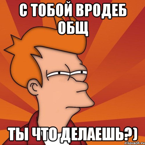 С тобой вродеб общ Ты что делаешь?), Мем Мне кажется или (Фрай Футурама)