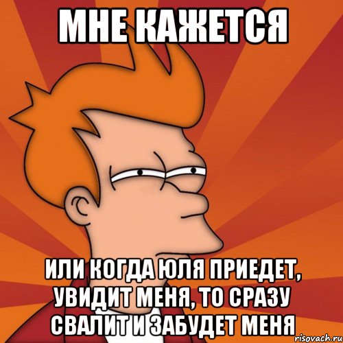 Мне кажется или когда Юля приедет, увидит меня, то сразу свалит и забудет меня, Мем Мне кажется или (Фрай Футурама)