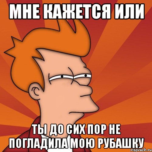 мне кажется или ты до сих пор не погладила мою рубашку, Мем Мне кажется или (Фрай Футурама)