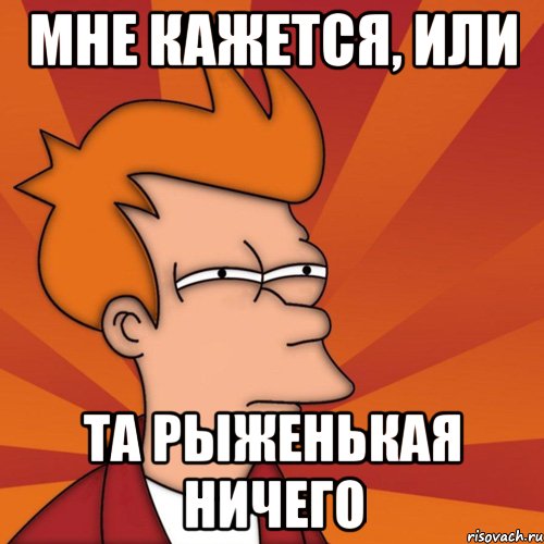 Мне кажется, или та рыженькая ничего, Мем Мне кажется или (Фрай Футурама)